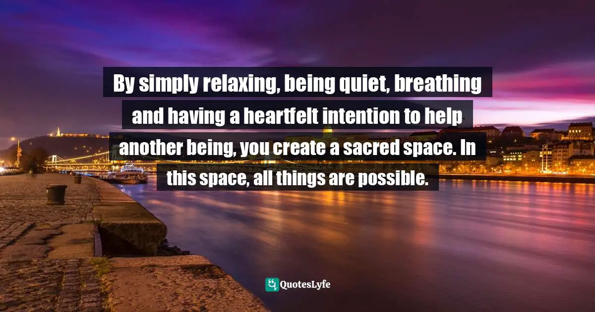 By simply relaxing, being quiet, breathing and having a heartfelt intention to help another being, you create a sacred space. In this space, all things are possible.