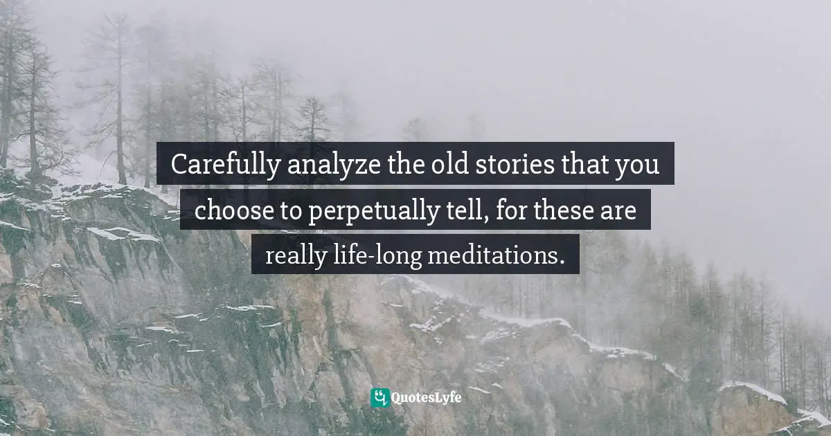 Carefully analyze the old stories that you choose to perpetually tell, for these are really life-long meditations.