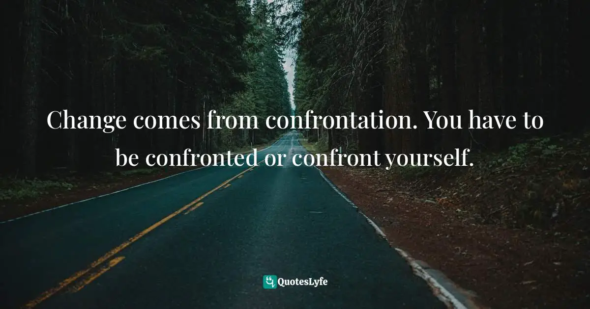 Change comes from confrontation. You have to be confronted or confront yourself.