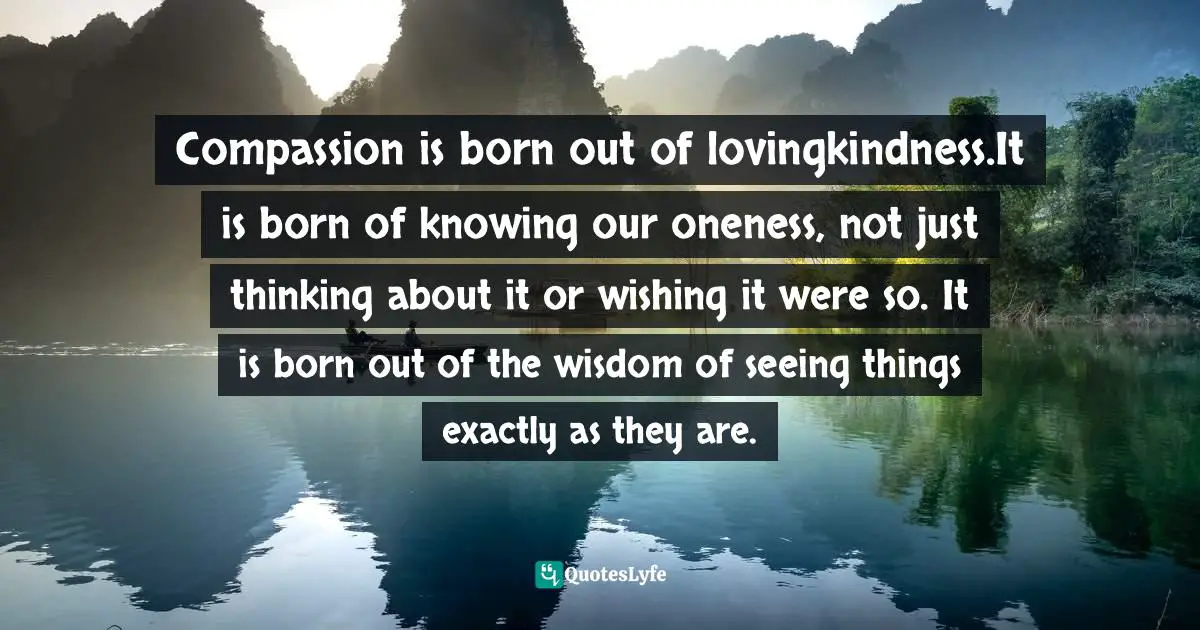 Compassion is born out of lovingkindness.It is born of knowing our oneness, not just thinking about it or wishing it were so. It is born out of the wisdom of seeing things exactly as they are.