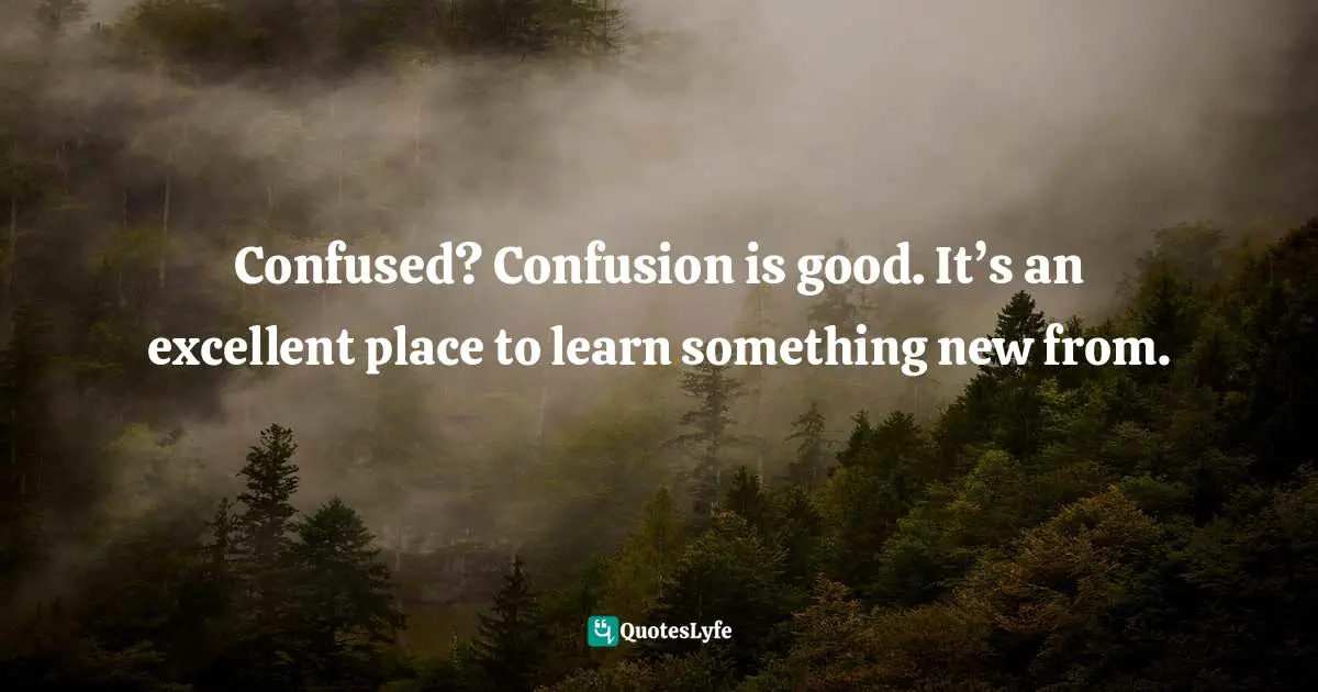 Confused? Confusion is good. It’s an excellent place to learn something new from.