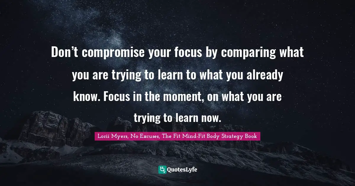 Don’t compromise your focus by comparing what you are trying to learn to what you already know. Focus in the moment, on what you are trying to learn now.