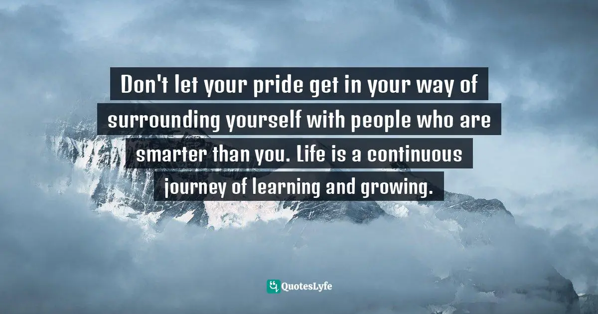 Don't let your pride get in your way of surrounding yourself with people who are smarter than you. Life is a continuous journey of learning and growing.