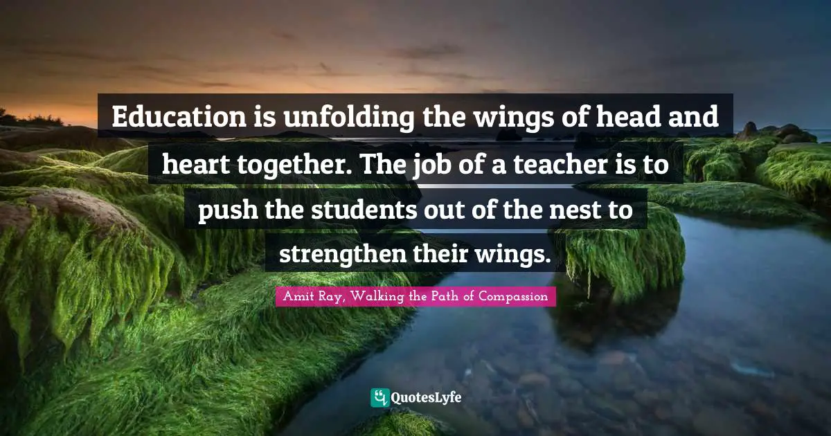 Amit Ray, Walking The Path Of Compassion Quotes: "Education is unfolding the wings of head and heart together. The job of a teacher is to push the students out of the nest to strengthen their wings."