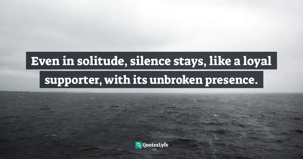 Even in solitude, silence stays, like a loyal supporter, with its unbroken presence.