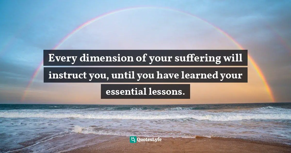 Every dimension of your suffering will instruct you, until you have learned your essential lessons.