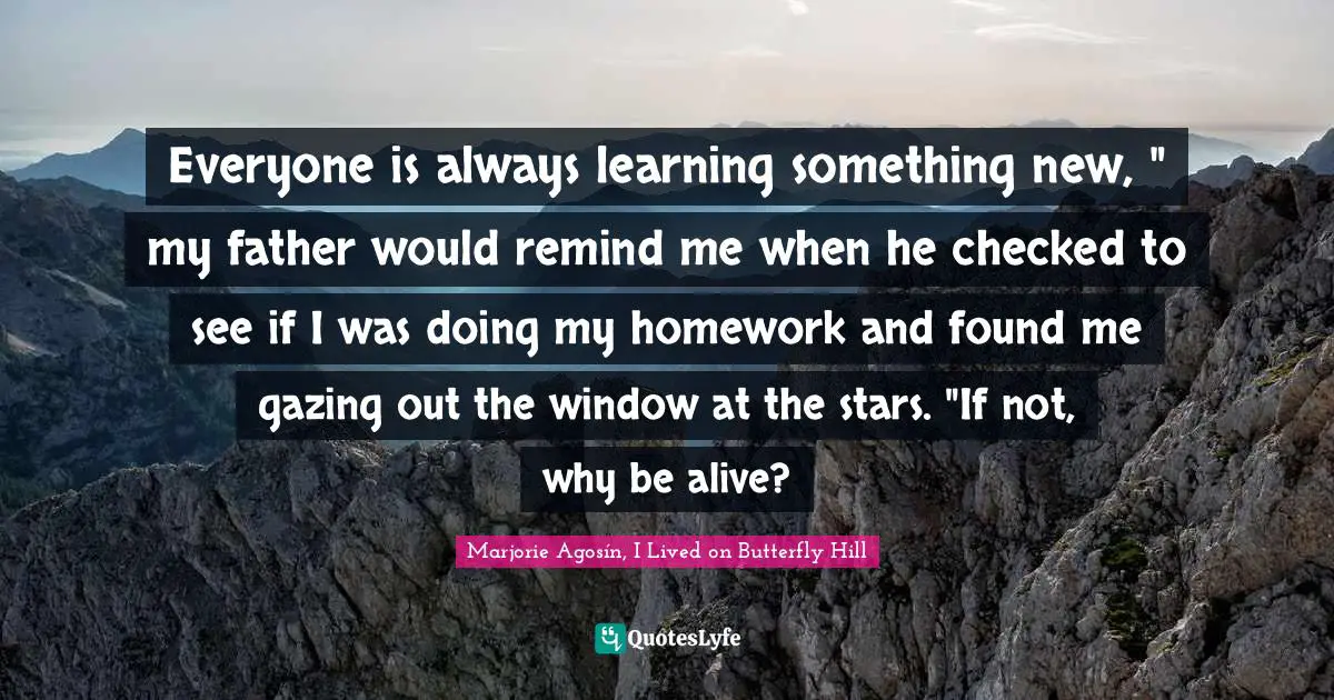 Everyone is always learning something new, " my father would remind me when he checked to see if I was doing my homework and found me gazing out the window at the stars. "If not, why be alive?