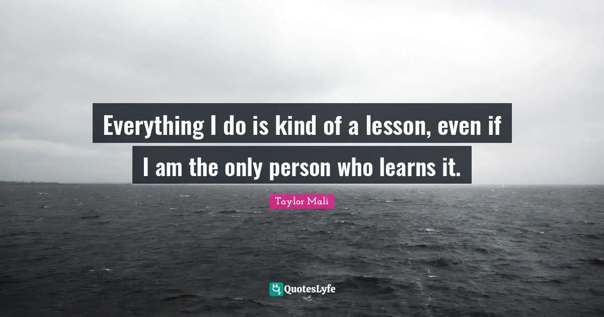 Everything I do is kind of a lesson, even if I am the only person who learns it.