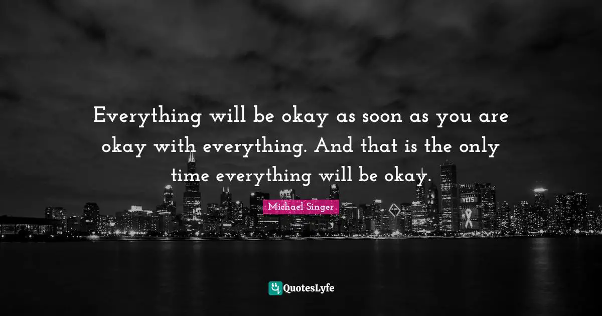 Everything will be okay as soon as you are okay with everything. And that is the only time everything will be okay.