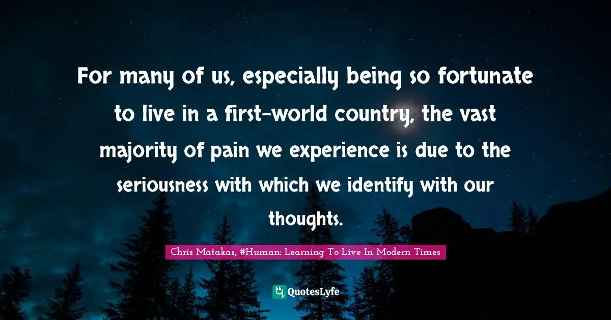 For many of us, especially being so fortunate to live in a first-world country, the vast majority of pain we experience is due to the seriousness with which we identify with our thoughts.