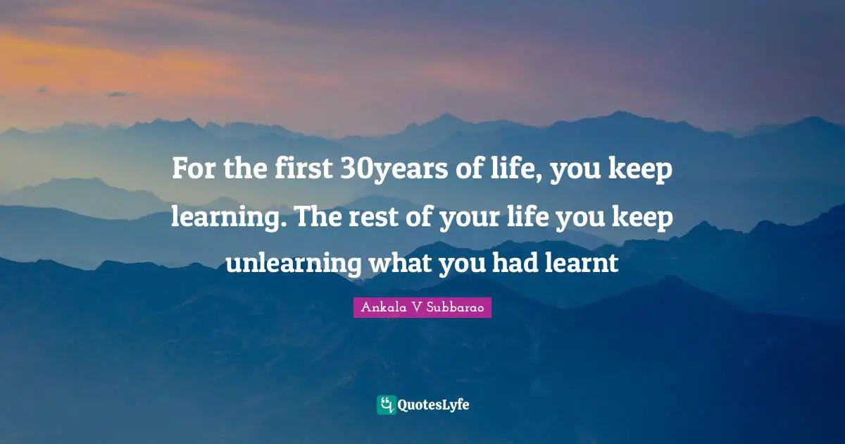 For the first 30years of life, you keep learning. The rest of your life you keep unlearning what you had learnt