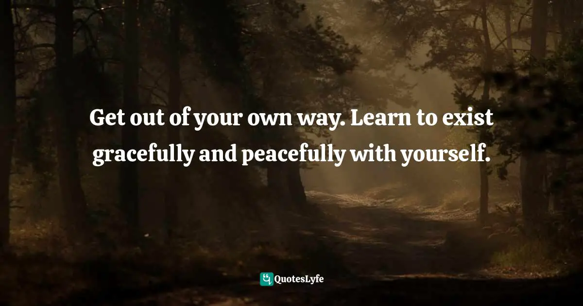 Get out of your own way. Learn to exist gracefully and peacefully with yourself.