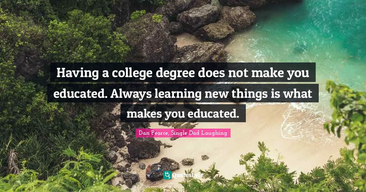 Having a college degree does not make you educated. Always learning new things is what makes you educated.
