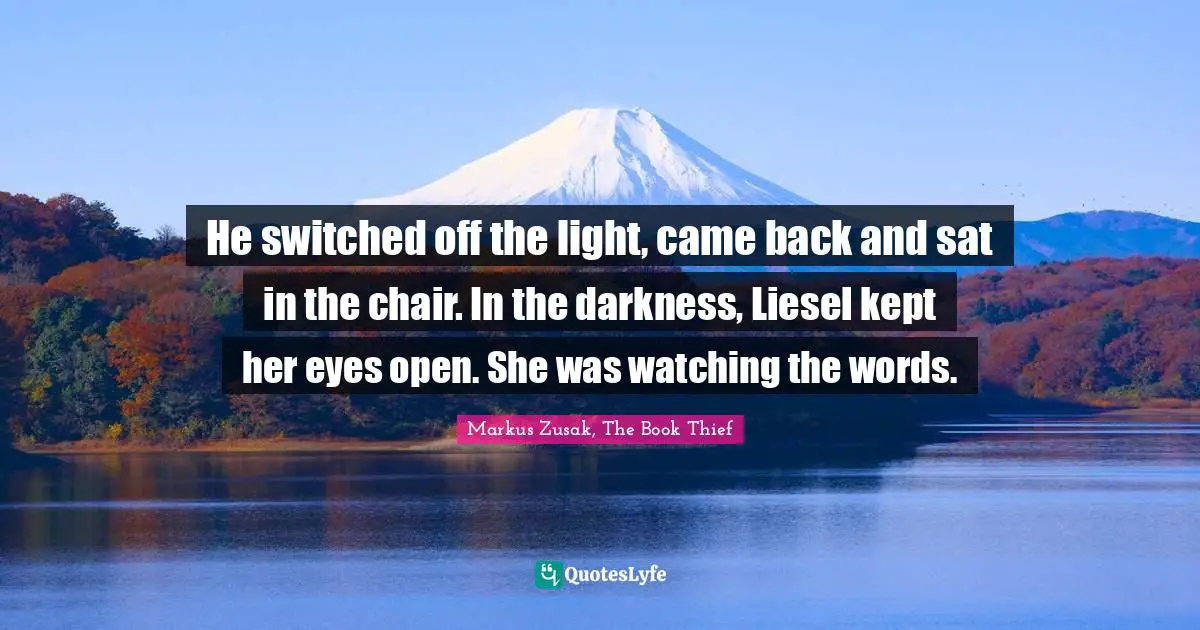 He switched off the light, came back and sat in the chair. In the darkness, Liesel kept her eyes open. She was watching the words.
