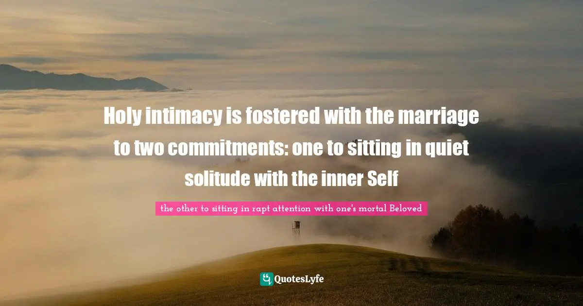 Holy intimacy is fostered with the marriage to two commitments: one to sitting in quiet solitude with the inner Self