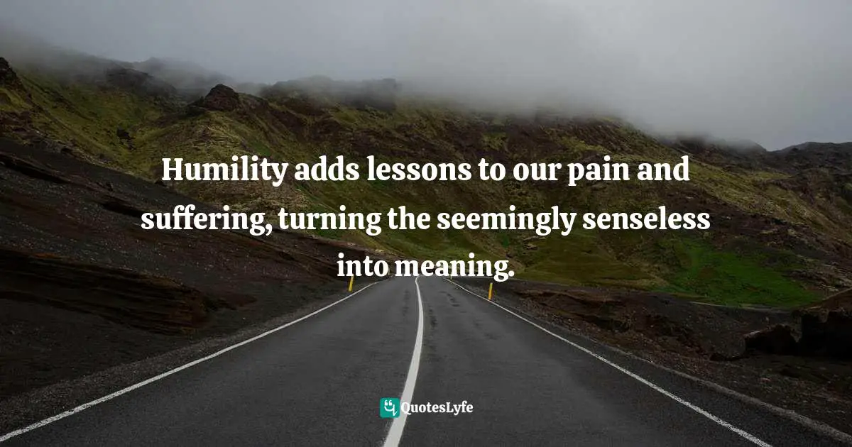 Humility adds lessons to our pain and suffering, turning the seemingly senseless into meaning.