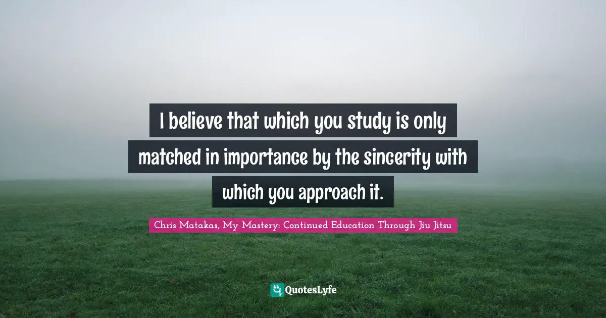 I believe that which you study is only matched in importance by the sincerity with which you approach it.