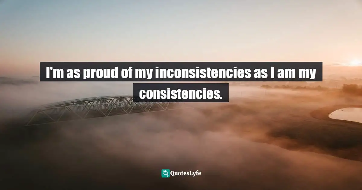 I'm as proud of my inconsistencies as I am my consistencies.
