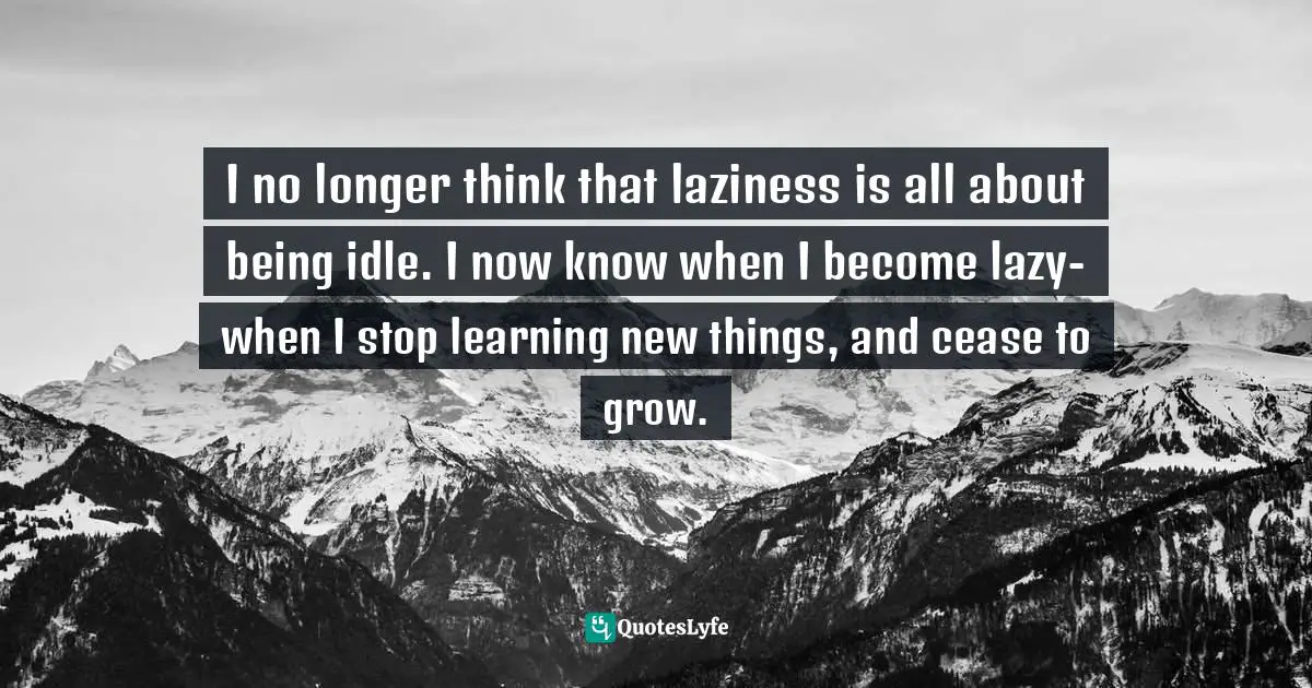 I no longer think that laziness is all about being idle. I now know when I become lazy- when I stop learning new things, and cease to grow.