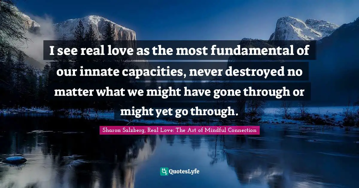 I see real love as the most fundamental of our innate capacities, never destroyed no matter what we might have gone through or might yet go through.