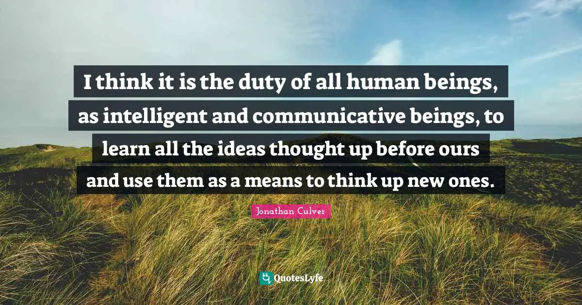 I think it is the duty of all human beings, as intelligent and communicative beings, to learn all the ideas thought up before ours and use them as a means to think up new ones.