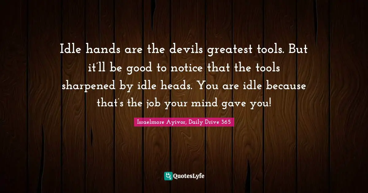 Idle hands are the devils greatest tools. But it’ll be good to notice that the tools sharpened by idle heads. You are idle because that’s the job your mind gave you!
