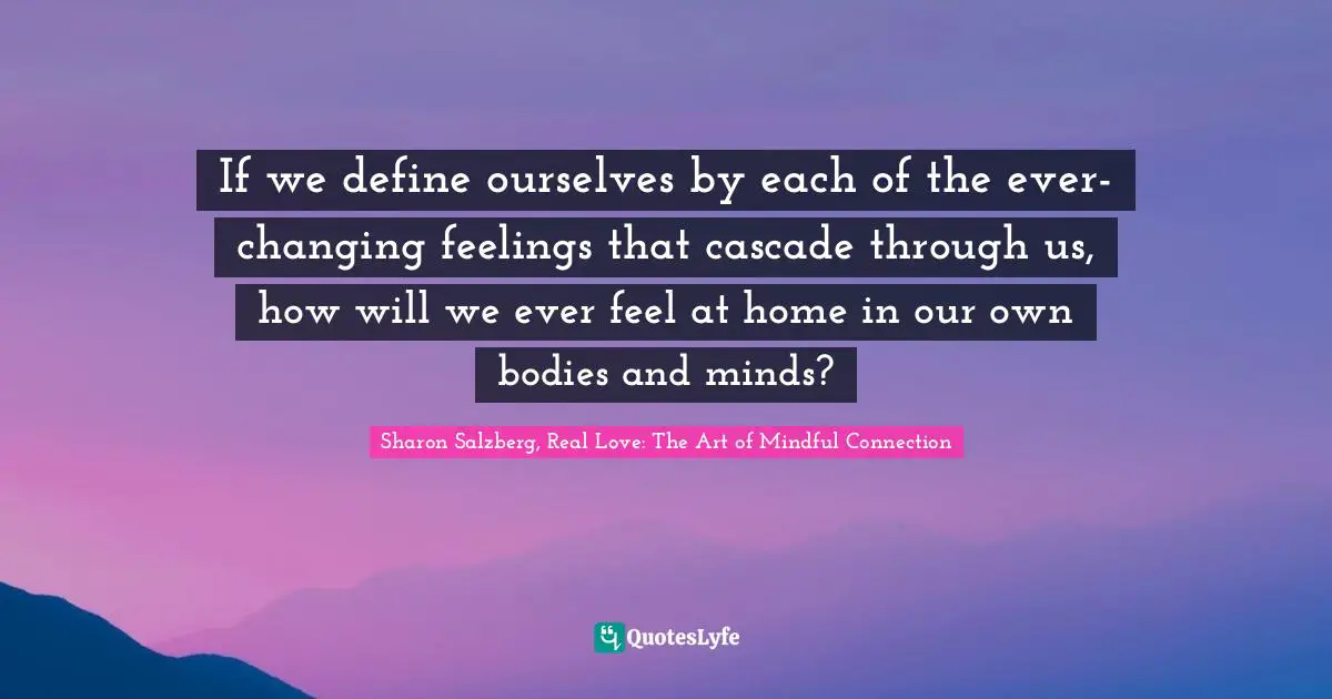 If we define ourselves by each of the ever-changing feelings that cascade through us, how will we ever feel at home in our own bodies and minds?