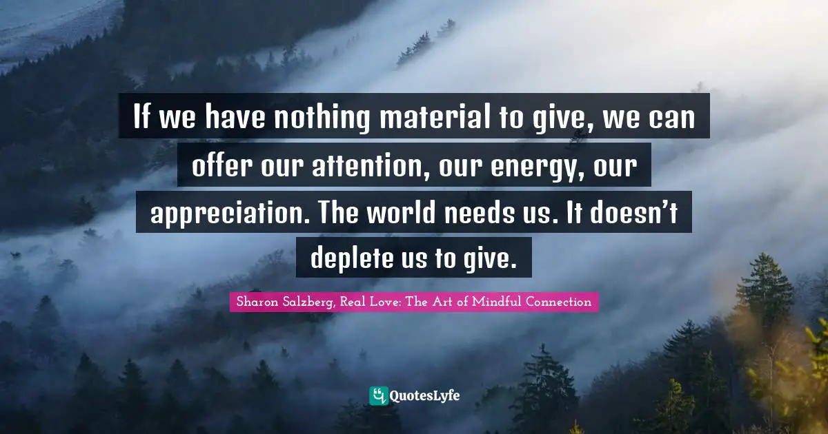 If we have nothing material to give, we can offer our attention, our energy, our appreciation. The world needs us. It doesn’t deplete us to give.