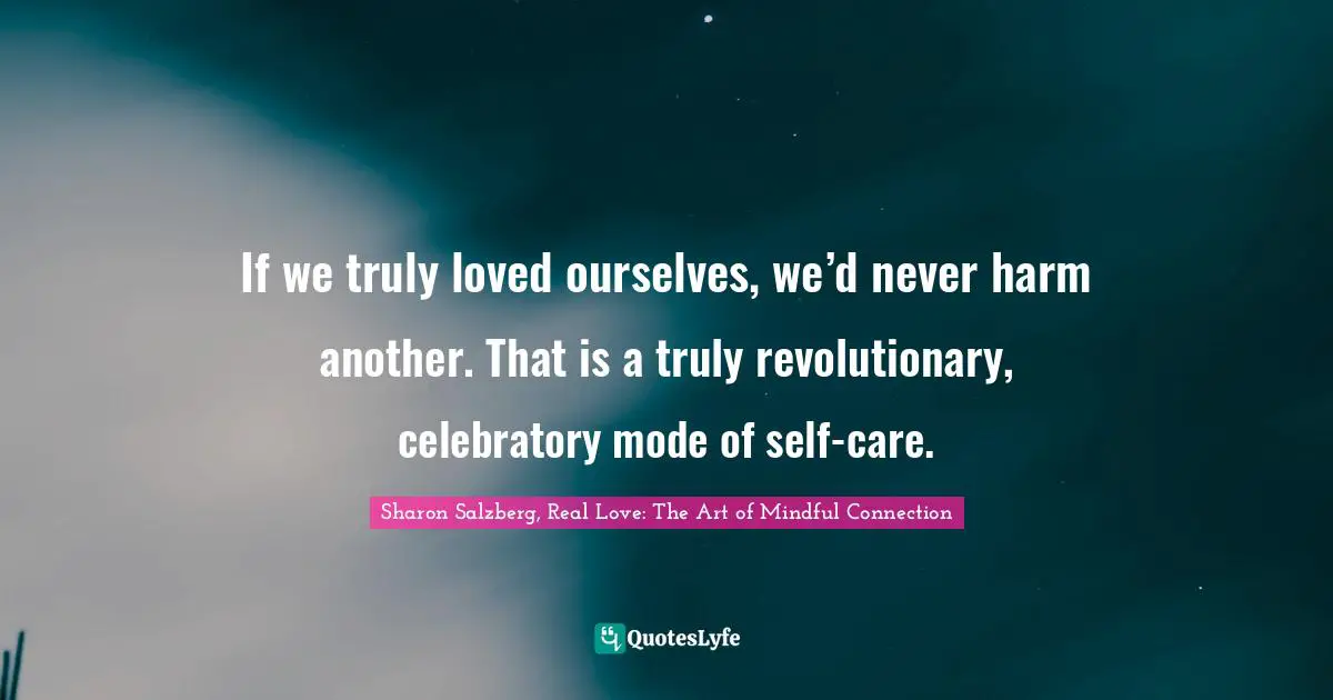 Sharon Salzberg, Real Love: The Art Of Mindful Connection Quotes: "If we truly loved ourselves, we’d never harm another. That is a truly revolutionary, celebratory mode of self-care."
