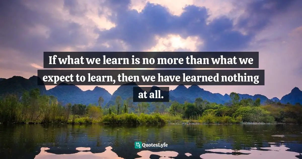 If what we learn is no more than what we expect to learn, then we have learned nothing at all.