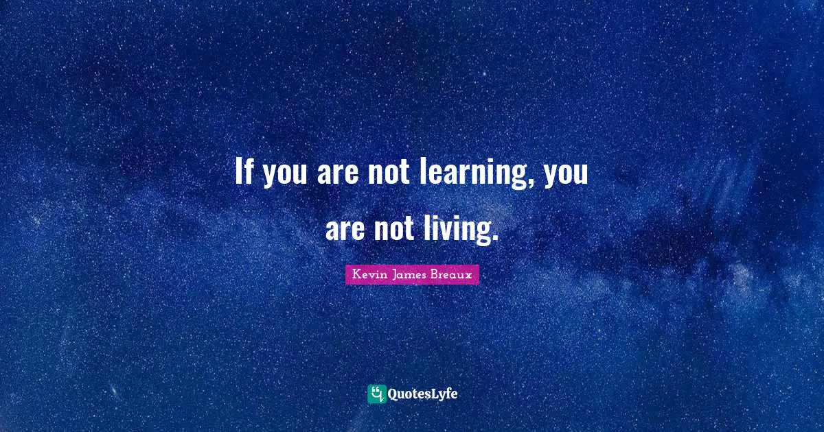 If you are not learning, you are not living.