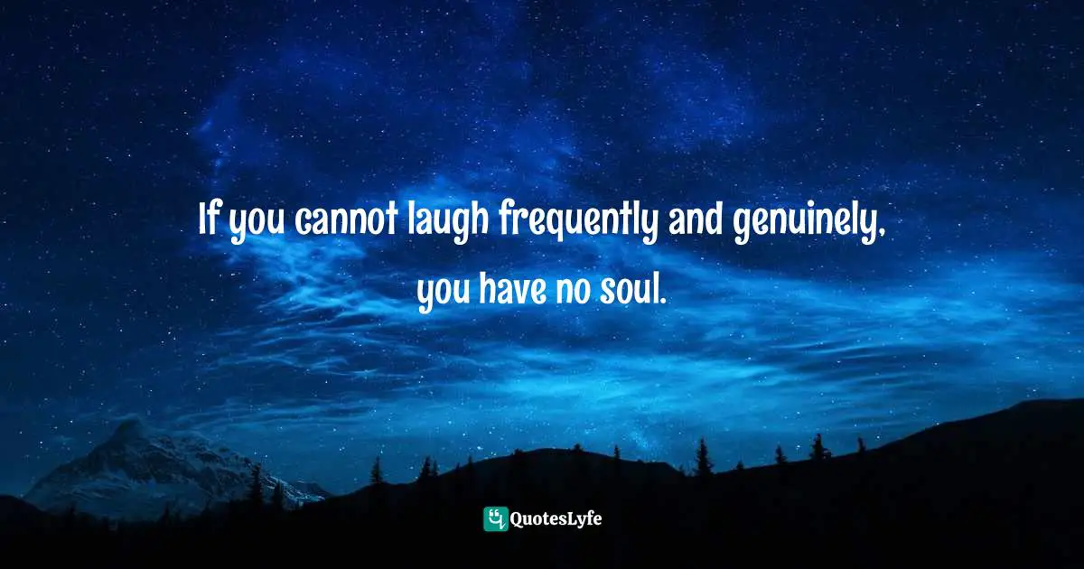 If you cannot laugh frequently and genuinely, you have no soul.