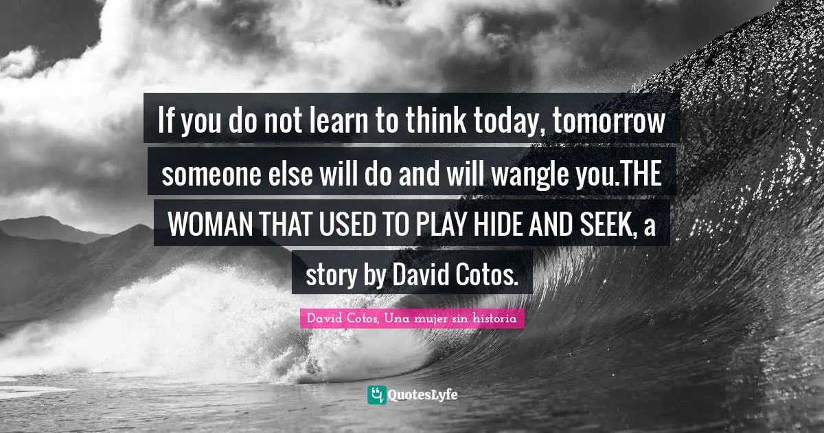 If you do not learn to think today, tomorrow someone else will do and will wangle you.THE WOMAN THAT USED TO PLAY HIDE AND SEEK, a story by David Cotos.