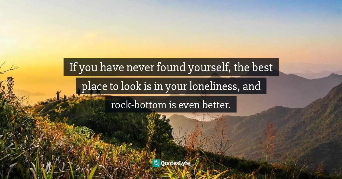 If you have never found yourself, the best place to look is in your loneliness, and rock-bottom is even better.