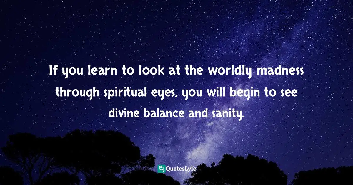 If you learn to look at the worldly madness through spiritual eyes, you will begin to see divine balance and sanity.