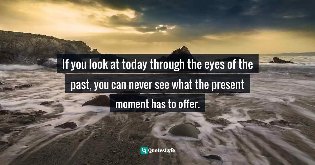 If you look at today through the eyes of the past, you can never see what the present moment has to offer.