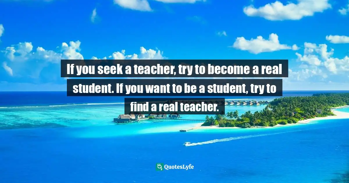 If you seek a teacher, try to become a real student. If you want to be a student, try to find a real teacher.