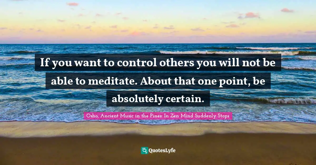 If you want to control others you will not be able to meditate. About that one point, be absolutely certain.