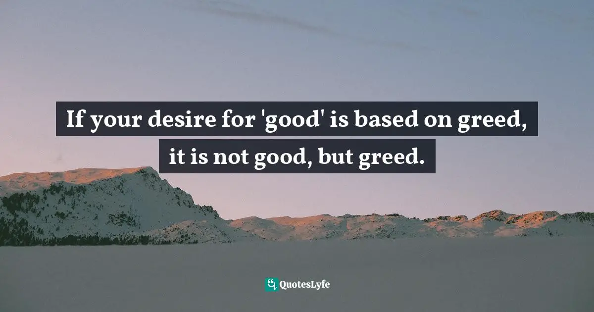 If your desire for 'good' is based on greed, it is not good, but greed.