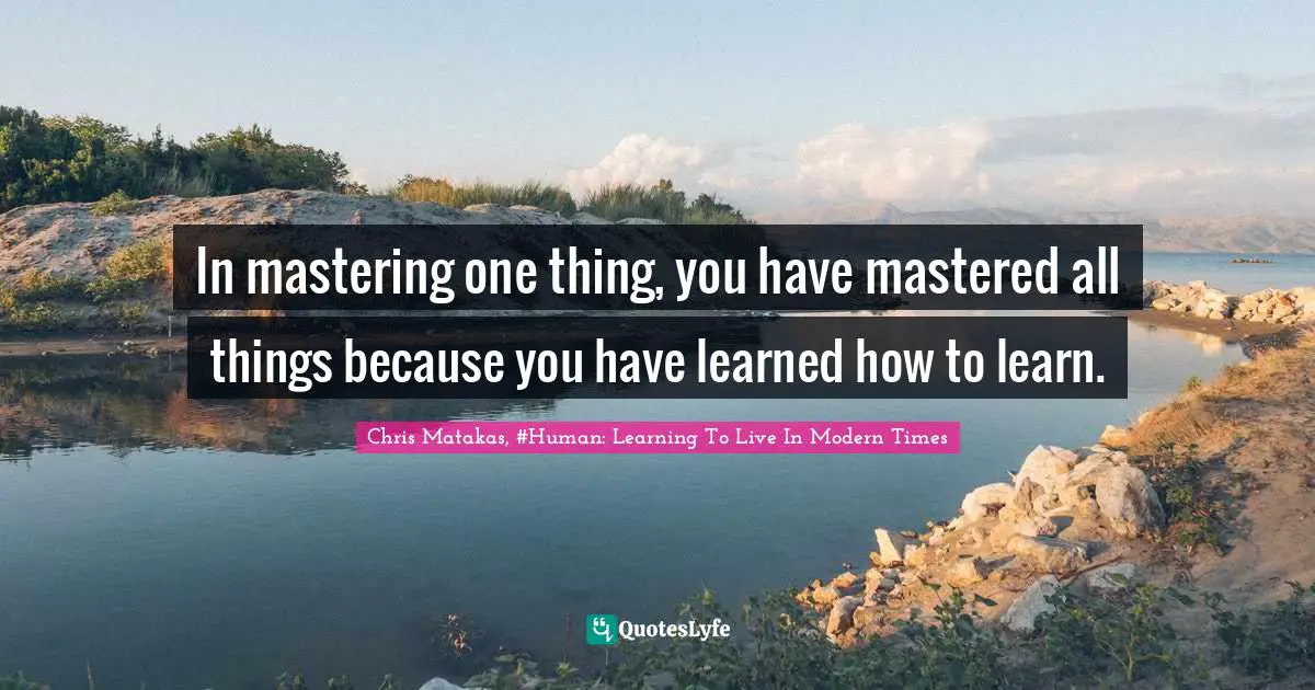 In mastering one thing, you have mastered all things because you have learned how to learn.
