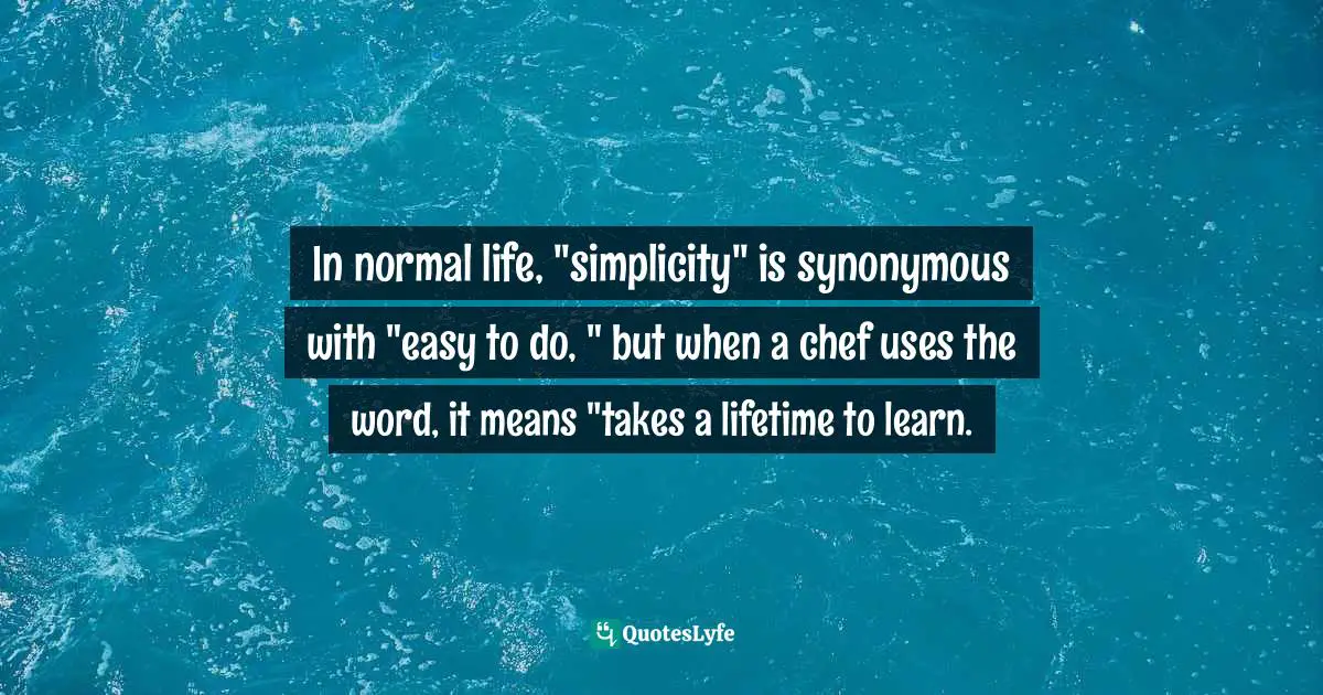 In normal life, "simplicity" is synonymous with "easy to do, " but when a chef uses the word, it means "takes a lifetime to learn.