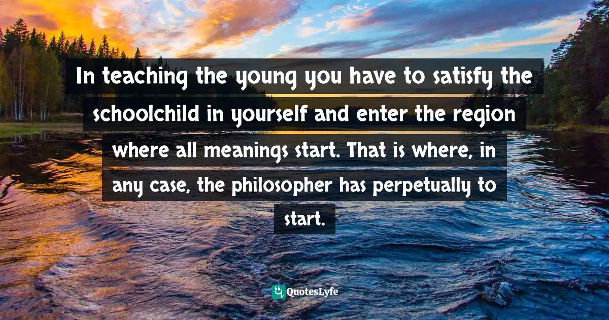 In teaching the young you have to satisfy the schoolchild in yourself and enter the region where all meanings start. That is where, in any case, the philosopher has perpetually to start.