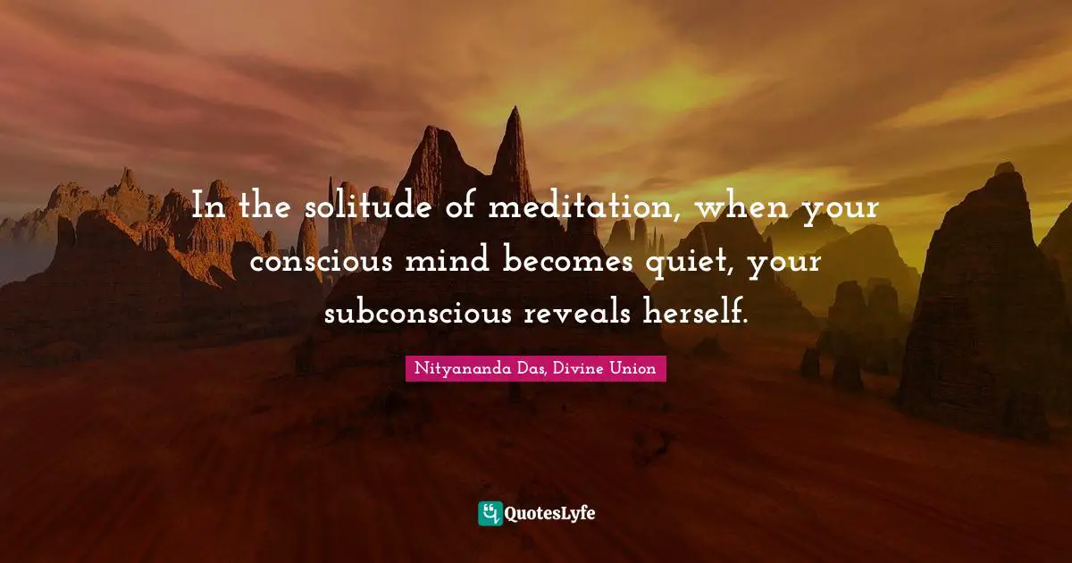In the solitude of meditation, when your conscious mind becomes quiet, your subconscious reveals herself.