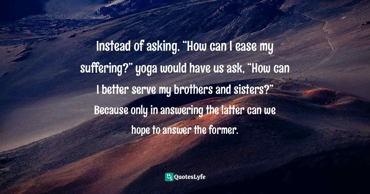 Instead of asking, “How can I ease my suffering?” yoga would have us ask, “How can I better serve my brothers and sisters?” Because only in answering the latter can we hope to answer the former.