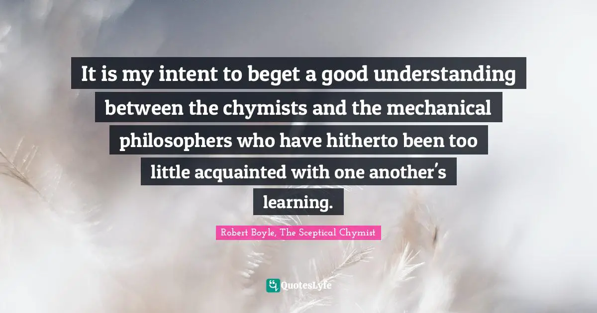 It is my intent to beget a good understanding between the chymists and the mechanical philosophers who have hitherto been too little acquainted with one another's learning.