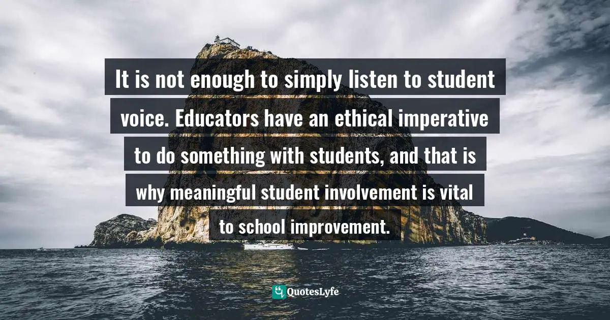 Empowerment Quotes: "It is not enough to simply listen to student voice. Educators have an ethical imperative to do something with students, and that is why meaningful student involvement is vital to school improvement."