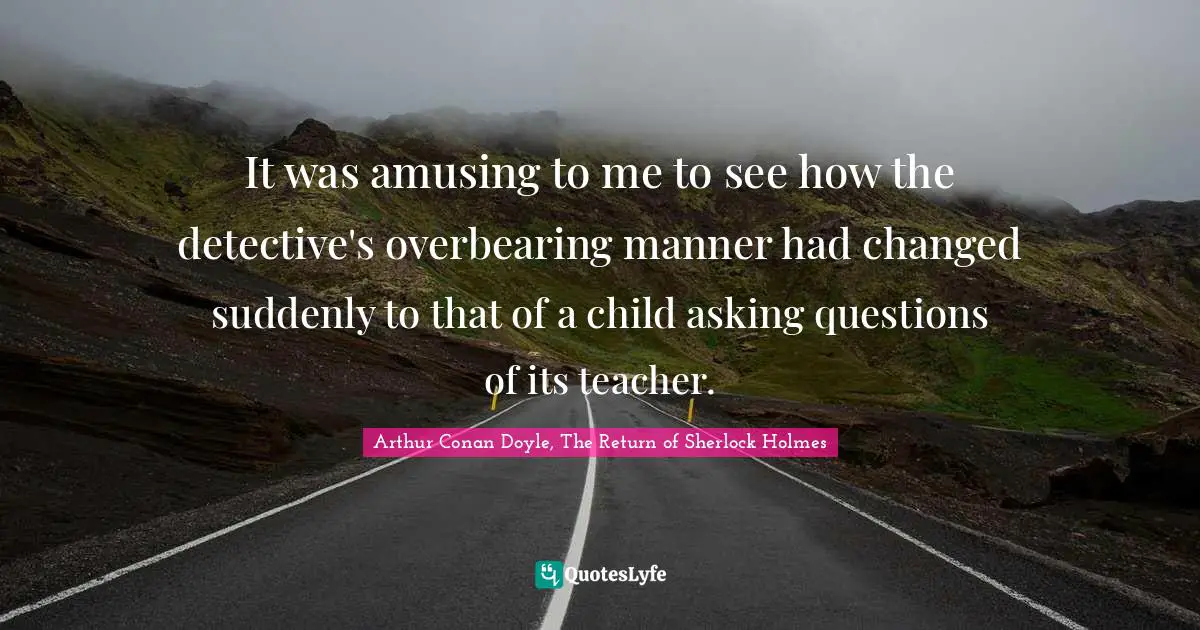 It was amusing to me to see how the detective's overbearing manner had changed suddenly to that of a child asking questions of its teacher.
