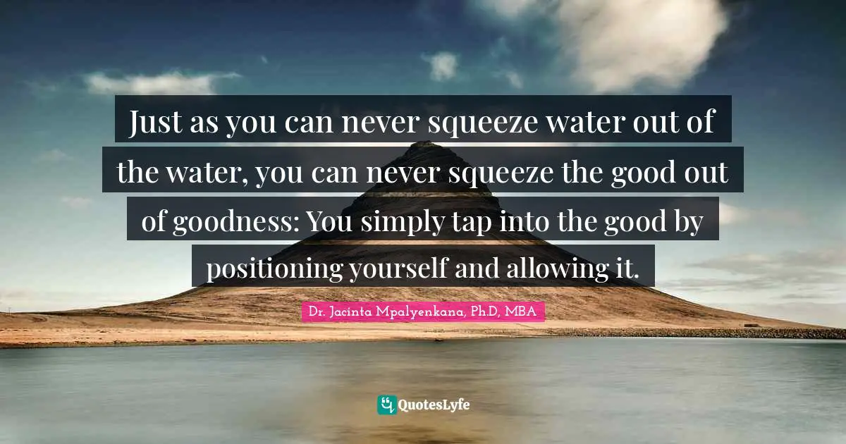 Just as you can never squeeze water out of the water, you can never squeeze the good out of goodness: You simply tap into the good by positioning yourself and allowing it.