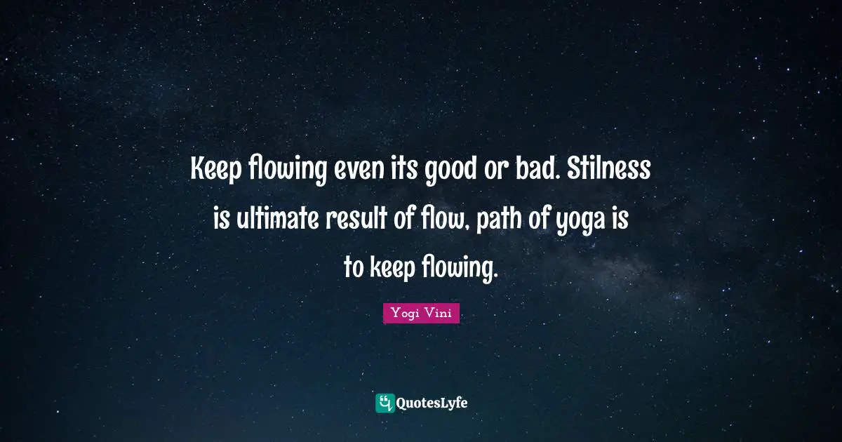 Keep flowing even its good or bad. Stilness is ultimate result of flow, path of yoga is to keep flowing.