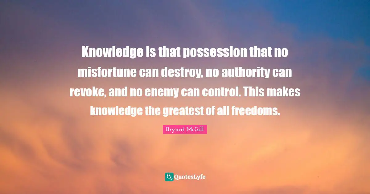 Bryant McGill Quotes: "Knowledge is that possession that no misfortune can destroy, no authority can revoke, and no enemy can control. This makes knowledge the greatest of all freedoms."